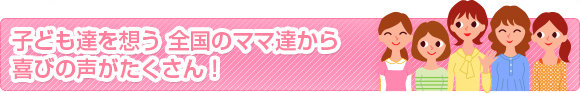 子ども達を想う 全国のママ達から喜びの声がたくさん！