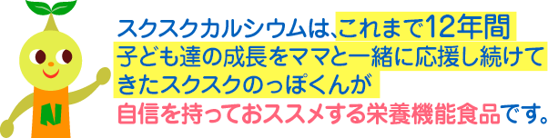 スクスクカルシウムは、これまで12年間子ども達の成長をママと一緒に応援し続けてきたスクスクのっぽくんが自信を持っておススメする栄養機能食品です。